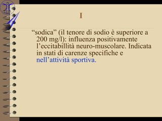 I

“sodica” (il tenore di sodio è superiore a
  200 mg/l): influenza positivamente
  l’eccitabillità neuro-muscolare. Indicata
  in stati di carenze specifiche e
  nell’attività sportiva.
 