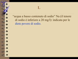 L

“acqua a basso contenuto di sodio” Na (il tenore
  di sodio è inferiore a 20 mg/l): indicata per le
  diete povere di sodio.
 