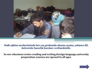 Halk eğitim merkezimizde her yaş grubunda okuma yazma, yabancı dil,
üniversite hazırlık kursları verilmektedir.
In our educatıon centre reading and writing,foreign language,university
preparation courses are opened in all ages.
 