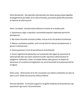 Shtet demokratik - Konsiderohen demokratike ato shtete që garantojnë zgjedhje
të përgjithshme periodike, të lira dhe të fshehta, pluralizëm politik dhe pluralitet
të mjeteve të informacionit.
Shtet i së drejtës - Karakteristikat dalluese të shtetit të së drejtës janë:
1. Supremacia e ligjit si shprehje e sovranitetit popullor nëpërmjet parimit të
përfaqësimit.
2. Një sistem hierarkik normash juridike, në krye të të cilit qëndron Kushtetuta.
3. Ndarja e pushteteve publike, secili me një sferë të caktuar kompetencash, si
garanci e demokracisë.
4. Sistem garantues i lirive të parashikuara në Kushtetutë.
5. Parimi i ligjshmërisë (përputhja me kushtetutën dhe ligjet) së veprimeve të
administratës dhe një sistem ankimimi kundër veprimeve administrative të
paligjshme. Gjithashtu, shteti i së drejtës kërkon edhe garanci në drejtim të
abuzimeve të mundshme të legjislativit me anë të kontrollit të kushtetutshmërisë
së ligjeve.
Shtet unitar - Shtet-komb në të cilin sovraniteti nuk ndahet vertikalisht me njësi të
tjera si p.sh. shtete ose provinca; shtet jo-federal.
Shumicë absolute - Jo më pak se gjysma e të gjithë anëtarëve të Kuvendit plus një,
pavarësisht nga numri i të pranishmëve.
 