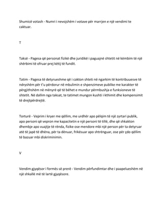 Shumicë votash - Numri i nevojshëm i votave për marrjen e një vendimi te
caktuar.
T
Taksë - Pagesa që personat fizikë dhe juridikë i paguajnë shtetit në këmbim të një
shërbimi të ofruar prej këtij të fundit.
Tatim - Pagesa të detyrueshme që i cakton shteti në ngarkim të kontribuuesve të
ndryshëm për t’u përdorur në mbulimin e shpenzimeve publike me karakter të
përgjithshëm në mënyrë që të bëhet e mundur përmbushja e funksioneve të
shtetit. Në dallim nga taksat, te tatimet mungon kushti i kthimit dhe kompensimit
të drejtpërdrejtë.
Torturë - Veprim i kryer me qëllim, me urdhër apo pëlqim të një zyrtari publik,
apo personi që vepron me kapacitetin e një personi të tillë, dhe që shkakton
dhembje apo vuajtje të rënda, fizike ose mendore mbi një person për ta detyruar
atë të japë të dhëna, për ta dënuar, frikësuar apo shtrënguar, ose për çdo qëllim
të bazuar mbi diskriminimin.
V
Vendim gjyqësor i formës së prerë - Vendim përfundimtar dhe i paapelueshëm në
një shkallë më të lartë gjyqësore.
 