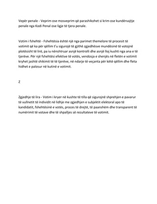 Vepër penale - Veprim ose mosveprim që parashikohet si krim ose kundërvajtje
penale nga Kodi Penal ose ligje të tjera penale.
Votim i fshehtë - Fshehtësia është një nga parimet themelore të procesit të
votimit që ka për qëllim t’u sigurojë të gjithë zgjedhësve mundësinë të votojnë
plotësisht të lirë, pa iu nënshtruar asnjë kontrolli dhe asnjë lloj kushti nga ana e të
tjerëve. Për një fshehtësi efektive të votës, vendosja e shenjës në fletën e votimit
kryhet jashtë shikimit të të tjerëve, në ndarje të veçanta për këtë qëllim dhe fleta
hidhet e palosur në kutinë e votimit.
Z
Zgjedhje të lira - Votim i kryer në kushte të tilla që sigurojnë shprehjen e pavarur
të vullnetit të individit në lidhje me zgjedhjen e subjektit elektoral apo të
kandidatit, fshehtësinë e votës, proces të drejtë, të paanshëm dhe transparent të
numërimit të votave dhe të shpalljes së rezultateve të votimit.
 