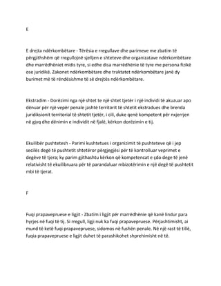 E
E drejta ndërkombëtare - Tërësia e rregullave dhe parimeve me zbatim të
përgjithshëm që rregullojnë sjelljen e shteteve dhe organizatave ndërkombëtare
dhe marrëdhëniet midis tyre, si edhe disa marrëdhënie të tyre me persona fizikë
ose juridikë. Zakonet ndërkombëtare dhe traktatet ndërkombëtare janë dy
burimet më të rëndësishme të së drejtës ndërkombëtare.
Ekstradim - Dorëzimi nga një shtet te një shtet tjetër i një individi të akuzuar apo
dënuar për një vepër penale jashtë territorit të shtetit ekstradues dhe brenda
juridiksionit territorial të shtetit tjetër, i cili, duke qenë kompetent për nxjerrjen
në gjyq dhe dënimin e individit në fjalë, kërkon dorëzimin e tij.
Ekuilibër pushtetesh - Parimi kushtetues i organizimit të pushteteve që i jep
secilës degë të pushtetit shtetëror përgjegjësi për të kontrolluar veprimet e
degëve të tjera; ky parim gjithashtu kërkon që kompetencat e çdo dege të jenë
relativisht të ekuilibruara për të parandaluar mbizotërimin e një degë të pushtetit
mbi të tjerat.
F
Fuqi prapavepruese e ligjit - Zbatim i ligjit për marrëdhënie që kanë lindur para
hyrjes në fuqi të tij. Si rregull, ligji nuk ka fuqi prapavepruese. Përjashtimisht, ai
mund të ketë fuqi prapavepruese, sidomos në fushën penale. Në një rast të tillë,
fuqia prapavepruese e ligjit duhet të parashikohet shprehimisht në të.
 