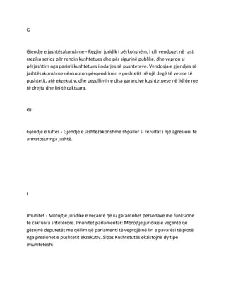 G
Gjendje e jashtëzakonshme - Regjim juridik i përkohshëm, i cili vendoset në rast
rreziku serioz për rendin kushtetues dhe për sigurinë publike, dhe vepron si
përjashtim nga parimi kushtetues i ndarjes së pushteteve. Vendosja e gjendjes së
jashtëzakonshme nënkupton përqendrimin e pushtetit në një degë të vetme të
pushtetit, atë ekzekutiv, dhe pezullimin e disa garancive kushtetuese në lidhje me
të drejta dhe liri të caktuara.
GJ
Gjendje e luftës - Gjendje e jashtëzakonshme shpallur si rezultat i një agresioni të
armatosur nga jashtë.
I
Imunitet - Mbrojtje juridike e veçantë që iu garantohet personave me funksione
të caktuara shtetërore. Imunitet parlamentar: Mbrojtje juridike e veçantë që
gëzojnë deputetët me qëllim që parlamenti të veprojë në liri e pavarësi të plotë
nga presionet e pushtetit ekzekutiv. Sipas Kushtetutës ekzistojnë dy tipe
imunitetesh:
 