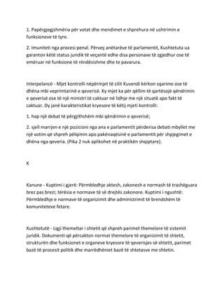 1. Papërgjegjshmëria për votat dhe mendimet e shprehura në ushtrimin e
funksioneve të tyre.
2. Imuniteti nga procesi penal. Përveç anëtarëve të parlamentit, Kushtetuta ua
garanton këtë status juridik të veçantë edhe disa personave të zgjedhur ose të
emëruar në funksione të rëndësishme dhe te pavarura.
Interpelancë - Mjet kontrolli nëpërmjet të cilit Kuvendi kërkon sqarime ose të
dhëna mbi veprimtarinë e qeverisë. Ky mjet ka për qëllim të qartësojë qëndrimin
e qeverisë ose të një ministri të caktuar në lidhje me një situatë apo fakt të
caktuar. Dy janë karakteristikat kryesore të këtij mjeti kontrolli:
1. hap një debat të përgjithshëm mbi qëndrimin e qeverisë;
2. sjell marrjen e një pozicioni nga ana e parlamentit përderisa debati mbyllet me
një votim që shpreh pëlqimin apo pakënaqësinë e parlamentit për shpjegimet e
dhëna nga qeveria. (Pika 2 nuk aplikohet në praktikën shqiptare).
K
Kanune - Kuptimi i gjerë: Përmbledhje aktesh, zakonesh e normash të trashëguara
brez pas brezi; tërësia e normave të së drejtës zakonore. Kuptimi i ngushtë:
Përmbledhje e normave të organizimit dhe administrimit të brendshëm të
komuniteteve fetare.
Kushtetutë - Ligji themeltar i shtetit që shpreh parimet themelore të sistemit
juridik. Dokumenti që përcakton normat themelore të organizimit të shtetit,
strukturën dhe funksionet e organeve kryesore të qeverisjes së shtetit, parimet
bazë të procesit politik dhe marrëdhëniet bazë të shtetasve me shtetin.
 