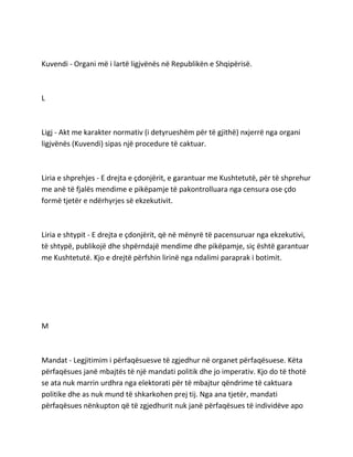 Kuvendi - Organi më i lartë ligjvënës në Republikën e Shqipërisë.
L
Ligj - Akt me karakter normativ (i detyrueshëm për të gjithë) nxjerrë nga organi
ligjvënës (Kuvendi) sipas një procedure të caktuar.
Liria e shprehjes - E drejta e çdonjërit, e garantuar me Kushtetutë, për të shprehur
me anë të fjalës mendime e pikëpamje të pakontrolluara nga censura ose çdo
formë tjetër e ndërhyrjes së ekzekutivit.
Liria e shtypit - E drejta e çdonjërit, që në mënyrë të pacensuruar nga ekzekutivi,
të shtypë, publikojë dhe shpërndajë mendime dhe pikëpamje, siç është garantuar
me Kushtetutë. Kjo e drejtë përfshin lirinë nga ndalimi paraprak i botimit.
M
Mandat - Legjitimim i përfaqësuesve të zgjedhur në organet përfaqësuese. Këta
përfaqësues janë mbajtës të një mandati politik dhe jo imperativ. Kjo do të thotë
se ata nuk marrin urdhra nga elektorati për të mbajtur qëndrime të caktuara
politike dhe as nuk mund të shkarkohen prej tij. Nga ana tjetër, mandati
përfaqësues nënkupton që të zgjedhurit nuk janë përfaqësues të individëve apo
 