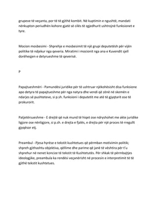 grupeve të veçanta, por të të gjithë kombit. Në kuptimin e ngushtë, mandati
nënkupton periudhën kohore gjatë së cilës të zgjedhurit ushtrojnë funksionet e
tyre.
Mocion mosbesimi - Shprehje e mosbesimit të një grupi deputetësh për vijën
politike të ndjekur nga qeveria. Miratimi i mocionit nga ana e Kuvendit sjell
dorëheqjen e detyrueshme të qeverisë.
P
Papajtueshmëri - Pamundësi juridike për të ushtruar njëkohësisht disa funksione
apo detyra të papajtueshme për nga natyra dhe vendi që zënë në skemën e
ndarjes së pushteteve, si p.sh. funksioni i deputetit me atë të gjyqtarit ose të
prokurorit.
Patjetërsueshme - E drejtë që nuk mund të hiqet ose ndryshohet me akte juridike
ligjore ose nënligjore, si p.sh. e drejta e fjalës, e drejta për një proces të rregullt
gjyqësor etj.
Preambul - Pjesa hyrëse e tekstit kushtetues që përmban motivimin politik;
shpreh gjithashtu objektiva, qëllime dhe parime që janë të vështira për t’u
shprehur në nenet koncize të tekstit të Kushtetutës. Për shkak të përmbajtjes
ideologjike, preambula ka rendësi veçanërisht në procesin e interpretimit të të
gjithë tekstit kushtetues.
 