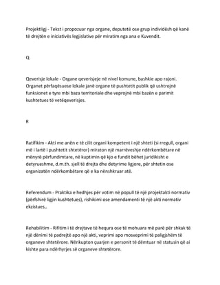 Projektligj - Tekst i propozuar nga organe, deputetë ose grup individësh që kanë
të drejtën e iniciativës legjislative për miratim nga ana e Kuvendit.
Q
Qeverisje lokale - Organe qeverisjeje në nivel komune, bashkie apo rajoni.
Organet përfaqësuese lokale janë organe të pushtetit publik që ushtrojnë
funksionet e tyre mbi baza territoriale dhe veprojnë mbi bazën e parimit
kushtetues të vetëqeverisjes.
R
Ratifikim - Akti me anën e të cilit organi kompetent i një shteti (si rregull, organi
më i lartë i pushtetit shtetëror) miraton një marrëveshje ndërkombëtare në
mënyrë përfundimtare, në kuptimin që kjo e fundit bëhet juridikisht e
detyrueshme, d.m.th. sjell të drejta dhe detyrime ligjore, për shtetin ose
organizatën ndërkombëtare që e ka nënshkruar atë.
Referendum - Praktika e hedhjes për votim në popull të një projektakti normativ
(përfshirë ligjin kushtetues), rishikimi ose amendamenti të një akti normativ
ekzistues,.
Rehabilitim - Rifitim i të drejtave të hequra ose të mohuara më parë për shkak të
një dënimi të padrejtë apo një akti, veprimi apo mosveprimi të paligjshëm të
organeve shtetërore. Nënkupton çuarjen e personit të dëmtuar në statusin që ai
kishte para ndërhyrjes së organeve shtetërore.
 