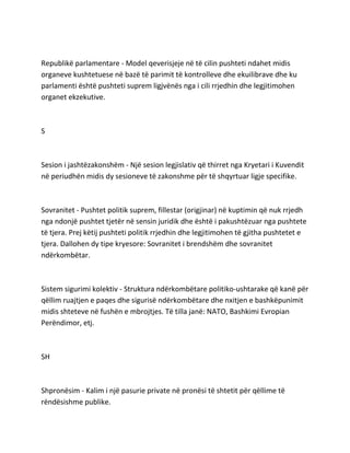 Republikë parlamentare - Model qeverisjeje në të cilin pushteti ndahet midis
organeve kushtetuese në bazë të parimit të kontrolleve dhe ekuilibrave dhe ku
parlamenti është pushteti suprem ligjvënës nga i cili rrjedhin dhe legjitimohen
organet ekzekutive.
S
Sesion i jashtëzakonshëm - Një sesion legjislativ që thirret nga Kryetari i Kuvendit
në periudhën midis dy sesioneve të zakonshme për të shqyrtuar ligje specifike.
Sovranitet - Pushtet politik suprem, fillestar (origjinar) në kuptimin që nuk rrjedh
nga ndonjë pushtet tjetër në sensin juridik dhe është i pakushtëzuar nga pushtete
të tjera. Prej këtij pushteti politik rrjedhin dhe legjitimohen të gjitha pushtetet e
tjera. Dallohen dy tipe kryesore: Sovranitet i brendshëm dhe sovranitet
ndërkombëtar.
Sistem sigurimi kolektiv - Struktura ndërkombëtare politiko-ushtarake që kanë për
qëllim ruajtjen e paqes dhe sigurisë ndërkombëtare dhe nxitjen e bashkëpunimit
midis shteteve në fushën e mbrojtjes. Të tilla janë: NATO, Bashkimi Evropian
Perëndimor, etj.
SH
Shpronësim - Kalim i një pasurie private në pronësi të shtetit për qëllime të
rëndësishme publike.
 