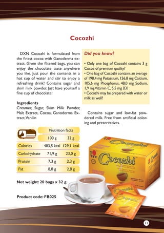 DXN Cocozhi is formulated from
the finest cocoa with Ganoderma ex-
tract. Given the filtered bags, you can
enjoy the chocolate taste anywhere
you like. Just pour the contents in a
hot cup of water and stir to enjoy a
refreshing drink! Contains sugar and
skim milk powder. Just have yourself a
fine cup of chocolate!
Ingredients
Creamer, Sugar, Skim Milk Powder,
Malt Extract, Cocoa, Ganoderma Ex-
tract,Vanilin
Net weight: 20 bags x 32 g
Product code: FB025
Contains sugar and low-fat pow-
dered milk. Free from artificial color-
ing and preservatives.
Cocozhi
Did you know?
• Only one bag of Cocozhi contains 3 g
Cocoa of premium quality?
• One bag of Cocozhi contains an average
of 198,4 mg Potassium,156,8 mg Calcium,
105,6 mg Phosphorus, 48,0 mg Sodium,
1,9 mgVitamin C,5,5 mg B3?
• Cocozhi may be prepared with water or
milk as well?
Nutrition facts
100 g 32 g
Calories 403,5 kcal 129,1 kcal
Carbohydrate 71,9 g 23,0 g
Protein 7,3 g 2,3 g
Fat 8,8 g 2,8 g
11
 
