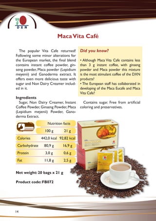 The popular Vita Cafe returned!
Following some minor alterations for
the European market, the final blend
contains instant coffee powder, gin-
seng powder, Maca powder (Lepidium
meyenii) and Ganoderma extract. It
offers even more delicious taste with
sugar and Non Dairy Creamer includ-
ed in it.
Ingredients
Sugar, Non Dairy Creamer, Instant
Coffee Powder, Ginseng Powder, Maca
(Lepidium meyenii) Powder, Gano-
derma Extract.
Net weight: 20 bags x 21 g
Product code: FB072
Contains sugar. Free from artificial
coloring and preservatives.
MacaVita Café
Did you know?
• Although Maca Vita Cafe contains less
than 3 g instant coffee, with ginseng
powder and Maca powder this mixture
is the most stimulant coffee of the DXN
products?
• The European staff has collaborated in
developing of the Maca Eucafe and Maca
Vita Cafe?
Nutrition facts
100 g 21 g
Calories 442,0 kcal 92,82 kcal
Carbohydrate 80,9 g 16,9 g
Protein 3,0 g 0,6 g
Fat 11,8 g 2,5 g
14
 