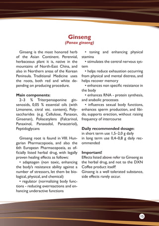 Ginseng is the most honored herb
of the Asian Continent. Perennial,
herbaceous plant it is, native in the
mountains of North-East China, and
also in Northern areas of the Korean
Peninsula. Traditional Medicine uses
the roots, both red and white de-
pending on producing procedure.
Main components:
2–3 % Triterpensaponine gin-
senosids, 0,05 % essential oils (with
Limonene, citral etc. content), Poly-
saccharides (e.g. Cellulose, Panaxan,
Ginsenan), Poliacetylens (Falcarinol,
Panaxinol, Panaxadol, Panacatriol),
Peptidoglycans
Ginseng root is found in VIII. Hun-
garian Pharmacopoeia, and also the
6th European Pharmacopoeia, as of-
ficially listed herbal drug, with legally
proven healing effects as follows:
• adaptogen (non toxic, enhancing
the body’s resistance ability against a
number of stressors, let them be bio-
logical, physical, and chemical)
• regulator (normalizing body func-
tions - reducing overreactions and en-
hancing underactive functions
• toning and enhancing physical
stamina
• stimulates the central nervous sys-
tem
• helps reduce exhaustion occurring
from physical and mental distress, and
helps recover memory
• enhances non specific resistance in
the body
• enhances RNA - protein synthesis,
and anabolic processes
• influences sexual body functions,
enhances sperm production, and libi-
do, supports erection, without raising
frequency of intercourse
Daily recommended dosage:
in short term use 1,5–2,0 g daily
in long term use 0,4–0,8 g daily rec-
ommended
Important!
Effects listed above refer to Ginseng as
the herbal drug, and not to the DXN
Coffee product itself!
Ginseng is a well tolerated substance,
side effects rarely occur.
Ginseng
(Panax ginseng)
15
 
