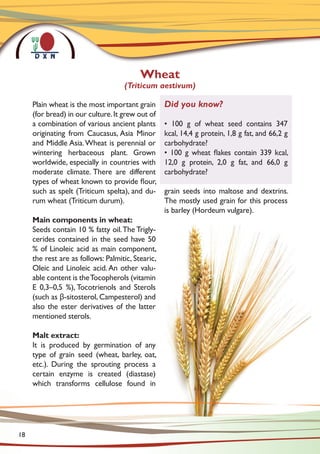 Plain wheat is the most important grain
(for bread) in our culture.It grew out of
a combination of various ancient plants
originating from Caucasus, Asia Minor
and Middle Asia.Wheat is perennial or
wintering herbaceous plant. Grown
worldwide, especially in countries with
moderate climate. There are different
types of wheat known to provide flour,
such as spelt (Triticum spelta), and du-
rum wheat (Triticum durum).
Main components in wheat:
Seeds contain 10 % fatty oil.The Trigly-
cerides contained in the seed have 50
% of Linoleic acid as main component,
the rest are as follows: Palmitic, Stearic,
Oleic and Linoleic acid. An other valu-
able content is theTocopherols (vitamin
E 0,3–0,5 %), Tocotrienols and Sterols
(such as β-sitosterol, Campesterol) and
also the ester derivatives of the latter
mentioned sterols.
Malt extract:
It is produced by germination of any
type of grain seed (wheat, barley, oat,
etc.). During the sprouting process a
certain enzyme is created (diastase)
which transforms cellulose found in
grain seeds into maltose and dextrins.
The mostly used grain for this process
is barley (Hordeum vulgare).
Wheat
(Triticum aestivum)
Did you know?
• 100 g of wheat seed contains 347
kcal, 14,4 g protein, 1,8 g fat, and 66,2 g
carbohydrate?
• 100 g wheat flakes contain 339 kcal,
12,0 g protein, 2,0 g fat, and 66,0 g
carbohydrate?
18
 