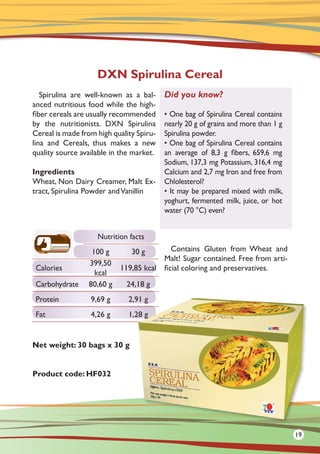 Spirulina are well-known as a bal-
anced nutritious food while the high-
fiber cereals are usually recommended
by the nutritionists. DXN Spirulina
Cereal is made from high quality Spiru-
lina and Cereals, thus makes a new
quality source available in the market.
Ingredients
Wheat, Non Dairy Creamer, Malt Ex-
tract, Spirulina Powder andVanillin
Net weight: 30 bags x 30 g
Product code: HF032
Contains Gluten from Wheat and
Malt! Sugar contained. Free from arti-
ficial coloring and preservatives.
DXN Spirulina Cereal
Did you know?
• One bag of Spirulina Cereal contains
nearly 20 g of grains and more than 1 g
Spirulina powder.
• One bag of Spirulina Cereal contains
an average of 8,3 g fibers, 659,6 mg
Sodium, 137,3 mg Potassium, 316,4 mg
Calcium and 2,7 mg Iron and free from
Chlolesterol?
• It may be prepared mixed with milk,
yoghurt, fermented milk, juice, or hot
water (70 °C) even?
Nutrition facts
100 g 30 g
Calories
399,50
kcal
119,85 kcal
Carbohydrate 80,60 g 24,18 g
Protein 9,69 g 2,91 g
Fat 4,26 g 1,28 g
19
 