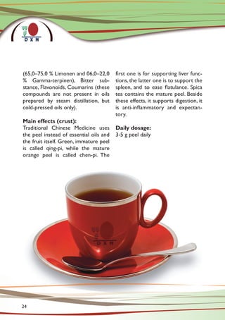 (65,0–75,0 % Limonen and 06,0–22,0
% Gamma-terpinen), Bitter sub-
stance, Flavonoids, Coumarins (these
compounds are not present in oils
prepared by steam distillation, but
cold-pressed oils only).
Main effects (crust):
Traditional Chinese Medicine uses
the peel instead of essential oils and
the fruit itself. Green, immature peel
is called qing-pi, while the mature
orange peel is called chen-pi. The
first one is for supporting liver func-
tions, the latter one is to support the
spleen, and to ease flatulance. Spica
tea contains the mature peel. Beside
these effects, it supports digestion, it
is anti-inflammatory and expectan-
tory.
Daily dosage:
3-5 g peel daily
24
 