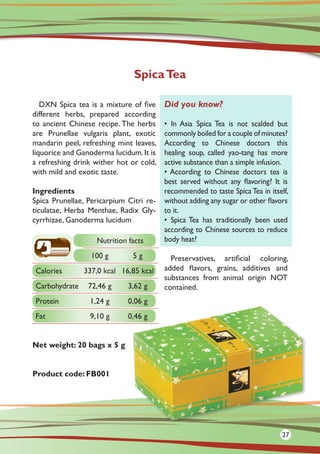 DXN Spica tea is a mixture of five
different herbs, prepared according
to ancient Chinese recipe. The herbs
are Prunellae vulgaris plant, exotic
mandarin peel, refreshing mint leaves,
liquorice and Ganoderma lucidum.It is
a refreshing drink wither hot or cold,
with mild and exotic taste.
Ingredients
Spica Prunellae, Pericarpium Citri re-
ticulatae, Herba Menthae, Radix Gly-
cyrrhizae, Ganoderma lucidum
	
Net weight: 20 bags x 5 g
Product code: FB001
Preservatives, artificial coloring,
added flavors, grains, additives and
substances from animal origin NOT
contained.
SpicaTea
Did you know?
• In Asia Spica Tea is not scalded but
commonly boiled for a couple of minutes?
According to Chinese doctors this
healing soup, called yao-tang has more
active substance than a simple infusion.
• According to Chinese doctors tea is
best served without any flavoring? It is
recommended to taste Spica Tea in itself,
without adding any sugar or other flavors
to it.
• Spica Tea has traditionally been used
according to Chinese sources to reduce
body heat?Nutrition facts
100 g 5 g
Calories 337,0 kcal 16,85 kcal
Carbohydrate 72,46 g 3,62 g
Protein 1,24 g 0,06 g
Fat 9,10 g 0,46 g
27
 