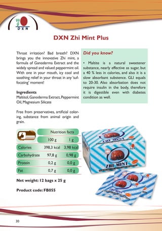 Throat irritation? Bad breath? DXN
brings you the innovative Zhi mint, a
formula of Ganoderma Extract and the
widely spread and valued peppermint oil.
With one in your mouth, icy cool and
soothing relief in your throat in any ‘suf-
focating’ moment!
Ingredients
Maltitol,Ganoderma Extract,Peppermint
Oil, Magnesium Silicate
Free from preservatives, artificial color-
ing, substance from animal origin and
grain.
Net weight: 12 bags x 25 g
Product code: FB055
DXN Zhi Mint Plus
Did you know?
• Maltite is a natural sweetener
substance, nearly effective as sugar, but
a 40 % less in calories, and also it is a
slow absorbant substence. GLI equals
to 20-30. Also absorbation does not
require insulin in the body, therefore
it is digestible even with diabetes
condition as well.
Nutrition facts
100 g 1 g
Calories 398,3 kcal 3,98 kcal
Carbohydrate 97,8 g 0,98 g
Protein 0,2 g 0,0 g
Fat 0,7 g 0,0 g
30
 