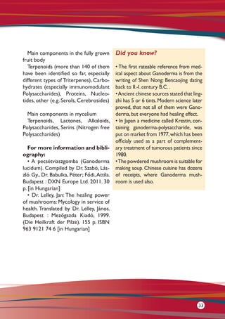 Main components in the fully grown
fruit body
Terpenoids (more than 140 of them
have been identified so far, especially
different types of Triterpenes), Carbo-
hydrates (especially immunomodulant
Polysaccharides), Proteins, Nucleo-
tides, other (e.g. Serols, Cerebrosides)
Main components in mycelium
Terpenoids, Lactones, Alkaloids,
Polysaccharides, Serins (Nitrogen free
Polysaccharides)
For more information and bibli-
ography:
• A pecsétviaszgomba (Ganoderma
lucidum). Compiled by Dr. Szabó, Lás-
zló Gy., Dr. Babulka, Péter; Fődi,Attila.
Budapest : DXN Europe Ltd. 2011. 30
p. [in Hungarian]
• Dr. Lelley, Jan: The healing power
of mushrooms: Mycology in service of
health. Translated by Dr. Lelley, János.
Budapest : Mezőgazda Kiadó, 1999.
(Die Heilkraft der Pilze). 155 p. ISBN
963 9121 74 6 [in Hungarian]
Did you know?
• The first rateable reference from med-
ical aspect about Ganoderma is from the
writing of Shen Nong: Bencaojing dating
back to II.-I. century B.C. .
•Ancient chinese sources stated that ling-
zhi has 5 or 6 tints. Modern science later
proved, that not all of them were Gano-
derma, but everyone had healing effect.
• In Japan a medicine called Krestin, con-
taining ganoderma-polysaccharide, was
put on market from 1977,which has been
officialy used as a part of complement-
ary treatment of tumorous patients since
1980.
•The powdered mushroom is suitable for
making soup. Chinese cuisine has dozens
of receipts, where Ganoderma mush-
room is used also.
33
 