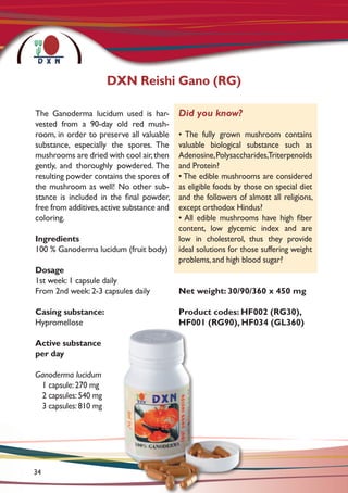 The Ganoderma lucidum used is har-
vested from a 90-day old red mush-
room, in order to preserve all valuable
substance, especially the spores. The
mushrooms are dried with cool air,then
gently, and thoroughly powdered. The
resulting powder contains the spores of
the mushroom as well! No other sub-
stance is included in the final powder,
free from additives,active substance and
coloring.
Ingredients
100 % Ganoderma lucidum (fruit body)
Dosage
1st week: 1 capsule daily
From 2nd week: 2-3 capsules daily
Casing substance:
Hypromellose
Active substance
per day 	
Ganoderma lucidum	
1 capsule:270 mg
2 capsules:540 mg
3 capsules:810 mg
Net weight: 30/90/360 x 450 mg
Product codes: HF002 (RG30),
HF001 (RG90), HF034 (GL360)
DXN Reishi Gano (RG)
Did you know?
• The fully grown mushroom contains
valuable biological substance such as
Adenosine,Polysaccharides,Triterpenoids
and Protein?
• The edible mushrooms are considered
as eligible foods by those on special diet
and the followers of almost all religions,
except orthodox Hindus?
• All edible mushrooms have high fiber
content, low glycemic index and are
low in cholesterol, thus they provide
ideal solutions for those suffering weight
problems, and high blood sugar?
34
 