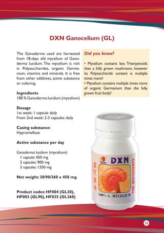 The Ganoderma used are harvested
from 18-days old mycelium of Gano-
derma lucidum. The mycelium is rich
in Polysaccharides, organic Germa-
nium, vitamins and minerals. It is free
from other additives, active substance
or coloring.
Ingredients
100 % Ganoderma lucidum (mycelium)
Dosage
1st week: 1 capsule daily
From 2nd week: 2-3 capsules daily
Casing substance:
Hypromellose
Active substance per day 	
Ganoderma lucidum (mycelium)
1 capsule: 450 mg
2 capsules: 900 mg
3 capsules: 1350 mg
Net weight: 30/90/360 x 450 mg
Product codes: HF004 (GL30),
HF003 (GL90), HF035 (GL360)
DXN Ganocelium (GL)
Did you know?
• Mycelium contains less Triterpenoids
than a fully grown mushroom, however
its Polysaccharide content is multiple
times more?
• Mycelium contains multiple times more
of organic Germanium than the fully
grown fruit body?
35
 