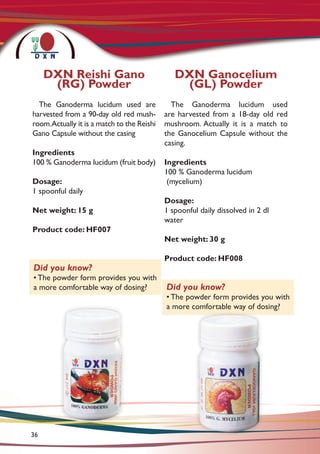 The Ganoderma lucidum used are
harvested from a 90-day old red mush-
room.Actually it is a match to the Reishi
Gano Capsule without the casing
Ingredients
100 % Ganoderma lucidum (fruit body)
Dosage:
1 spoonful daily
Net weight: 15 g
Product code: HF007
The Ganoderma lucidum used
are harvested from a 18-day old red
mushroom. Actually it is a match to
the Ganocelium Capsule without the
casing.
Ingredients
100 % Ganoderma lucidum
(mycelium)
Dosage:
1 spoonful daily dissolved in 2 dl
water
Net weight: 30 g
Product code: HF008
DXN Reishi Gano
(RG) Powder
Did you know?
• The powder form provides you with
a more comfortable way of dosing?
DXN Ganocelium
(GL) Powder
Did you know?
• The powder form provides you with
a more comfortable way of dosing?
36
 