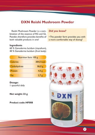 Reishi Mushroom Powder is a com-
bination of the essence of RG and GL
Powder, therefore provides benefits of
both valuable products in one!
Ingredients
60 % Ganoderma lucidum (mycelium),
40 % Ganoderma lucidum (fruit body)
Dosage:
1 spoonful daily
Net weight: 22 g
Product code: HF008
DXN Reishi Mushroom Powder
Did you know?
• The powder form provides you with
a more comfortable way of dosing?
Nutrition facts 100 g
Calories 384,0 kcal
Carbohydrate 86,0 g
Protein 4,0 g
Fat 2,7 g
37
 