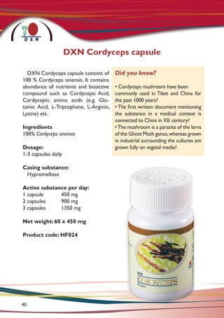 DXN Cordyceps capsule consists of
100 % Cordyceps sinensis. It contains
abundance of nutrients and bioactive
compound such as Cordycepic Acid,
Cordycepin, amino acids (e.g. Glu-
tamic Acid, L-Triptophane, L-Arginin,
Lyzine) etc.
Ingredients
100% Cordyceps sinensis
Dosage:
1-3 capsules daily
Casing substance:
Hypromellose
Active substance per day:
1 capsule	 450 mg
2 capsules	 900 mg
3 capsules	 1350 mg
Net weight: 60 x 450 mg
Product code: HF024
Did you know?
• Cordyceps mushroom have been
commonly used in Tibet and China for
the past 1000 years?
• The first written document mentioning
the substance in a medical context is
connected to China in XII. century?
•The mushroom is a parasite of the larva
of the Ghost Moth genus,whereas grown
in industrial surrounding the cultures are
grown fully on vegetal media?
DXN Cordyceps capsule
40
 