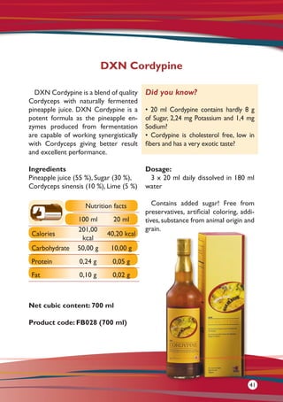 DXN Cordypine is a blend of quality
Cordyceps with naturally fermented
pineapple juice. DXN Cordypine is a
potent formula as the pineapple en-
zymes produced from fermentation
are capable of working synergistically
with Cordyceps giving better result
and excellent performance.
Ingredients
Pineapple juice (55 %), Sugar (30 %),
Cordyceps sinensis (10 %), Lime (5 %)
Net cubic content: 700 ml
Product code: FB028 (700 ml)
Dosage:
3 x 20 ml daily dissolved in 180 ml
water
Contains added sugar! Free from
preservatives, artificial coloring, addi-
tives,substance from animal origin and
grain.
DXN Cordypine
Did you know?
• 20 ml Cordypine contains hardly 8 g
of Sugar, 2,24 mg Potassium and 1,4 mg
Sodium?
• Cordypine is cholesterol free, low in
fibers and has a very exotic taste?
Nutrition facts
100 ml 20 ml
Calories
201,00
kcal
40,20 kcal
Carbohydrate 50,00 g 10,00 g
Protein 0,24 g 0,05 g
Fat 0,10 g 0,02 g
41
 