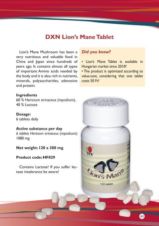 Lion’s Mane Mushroom has been a
very nutritious and valuable food in
China and Japan since hundreds of
years ago. It contains almost all types
of important Amino acids needed by
the body and it is also rich in nutrients,
minerals, polysaccharides, adenosine
and protein.
Ingredients
60 % Hericium erinaceus (mycelium),
40 % Lactose
Dosage:
6 tablets daily
Active substance per day
6 tablets Hericium erinaceus (mycelium):
1080 mg
Net weight: 120 x 300 mg
Product code: HF029
Contains Lactose! If you suffer lac-
tose intolerance be aware!
DXN Lion’s ManeTablet
Did you know?
• Lion’s Mane Tablet is available in
Hungarian market since 2010?
• The product is optimized according to
value-cost, considering that one tablet
costs 50 Ft?
43
 