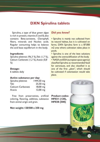 Spirulina, a type of blue green algae
is rich in protein,vitamins E and B,also
contains Beta-carotene, Clorophyll,
fibers, minerals and Nucleic acids.
Regular consuming helps to balance
the acid base equilibrium in the body.
Ingredients
Spirulina platensis (96,3 %),Talc (1,7 %),
Calcium Carbonate (1,2 %),Acacia (0,8
%)
Dosage:
6 tablets daily
Active substance per day:
Spirulina platensis 1444,50 mg
Talc			25,50 mg
Calcium Carbonate	 18,00 mg
Acacia			12,00 mg
Free from preservatives, artificial
coloring, flavoring, additives, substance
from animal origin and grain.
Net weight: 120/500 x 250 mg
Product codes:
HF031 (120),
HF038 (500)
DXN Spirulina tablets
Did you know?
• Spirulina is mainly not collected from
its natural habitat, but it is cultivated on
farms. DXN Spirulina farm is a 87.000
m2 area where cultivation takes place in
pools.
• Spirulina is one of the best solutions
against the overacidification of the body.
• NASAandESA(europeanspaceagency)
classified Spirulina as recommended food
for astronauts, and also classified it as
one of the first „plant”, which should
be cultivated if colonization would take
place.
45
 