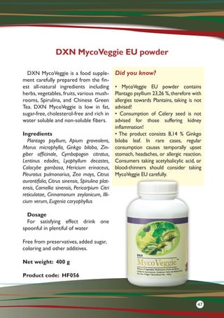 DXN MycoVeggie is a food supple-
ment carefully prepared from the fin-
est all-natural ingredients including
herbs, vegetables, fruits, various mush-
rooms, Spirulina, and Chinese Green
Tea. DXN MycoVeggie is low in fat,
sugar-free, cholesterol-free and rich in
water soluble and non-soluble fibers.
Ingredients
Plantago psyllium, Apium graveolens,
Morus microphylla, Ginkgo biloba, Zin-
giber officinale, Cymbopogon citratus,
Lentinus edodes, Lyophyllum decastes,
Calocybe gambosa, Hericium erinaceus,
Pleurotus pulmonarius, Zea mays, Citrus
aurantifolia, Citrus sinensis, Spirulina plat-
ensis, Camellia sinensis, Pericarpium Citri
reticulatae, Cinnamonum zeylanicum, Illi-
cium verum, Eugenia caryophyllus
Dosage
For satisfying effect drink one
spoonful in plentiful of water
Free from preservatives, added sugar,
coloring and other additives.
Net weight: 400 g
Product code: HF056
DXN MycoVeggie EU powder
Did you know?
• MycoVeggie EU powder contains
Plantago psyllium 23,26 %,therefore with
allergies towards Plantains, taking is not
advised!
• Consumption of Celery seed is not
advised for those suffering kidney
inflammation!
• The product consists 8,14 % Ginkgo
biloba leaf. In rare cases, regular
consumption causes temporally upset
stomach, headaches, or allergic reaction.
Consumers taking acetylsalicylic acid, or
blood-thinners should consider taking
MycoVeggie EU carefully.
47
 