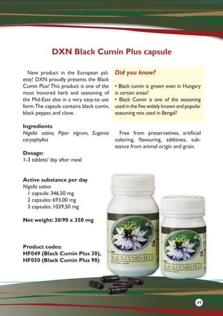 New product in the European pal-
ette! DXN proudly presents the Black
Cumin Plus! This product is one of the
most honored herb and seasoning of
the Mid-East also in a very easy-to use
form.The capsule contains black cumin,
black pepper, and clove.
Ingredients
Nigella sativa, Piper nigrum, Eugenia
caryophyllus
Dosage:
1-3 tablets/ day after meal
Active substance per day
Nigella sativa
1 capsule: 346,50 mg
2 capsules: 693,00 mg
3 capsules: 1039,50 mg
Net weight: 30/90 x 350 mg
Product codes:
HF049 (Black Cumin Plus 30),
HF050 (Black Cumin Plus 90)
Free from preservatives, artificial
coloring, flavouring, additives, sub-
stance from animal origin and grain.
DXN Black Cumin Plus capsule
Did you know?
• Black cumin is grown even in Hungary
in certain areas?
• Black Cumin is one of the seasoning
used in the five widely known and popular
seasoning mix used in Bengal?
49
 
