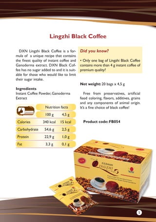 DXN Lingzhi Black Coffee is a for-
mula of a unique recipe that contains
the finest quality of instant coffee and
Ganoderma extract. DXN Black Cof-
fee has no sugar added to and it is suit-
able for those who would like to limit
their sugar intake.
Ingredients
Instant Coffee Powder, Ganoderma
Extract
Net weight: 20 bags x 4,5 g
Free from preservatives, artificial
food coloring, flavors, additives, grains
and any components of animal origin.
It’s a fine choice of black coffee!
Product code: FB054
Lingzhi Black Coffee
Did you know?
• Only one bag of Lingzhi Black Coffee
contains more than 4 g instant coffee of
premium quality?
Nutrition facts
100 g 4,5 g
Calories 340 kcal 15 kcal
Carbohydrate 54,6 g 2,5 g
Protein 22,9 g 1,0 g
Fat 3,3 g 0,1 g
5
 