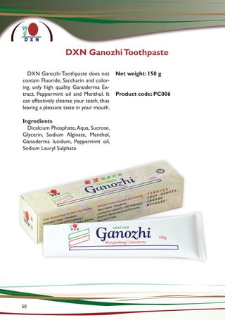 DXN GanozhiToothpaste
DXN Ganozhi Toothpaste does not
contain Fluoride, Saccharin and color-
ing, only high quality Ganoderma Ex-
tract, Peppermint oil and Menthol. It
can effectively cleanse your teeth, thus
leaving a pleasant taste in your mouth.
Ingredients
Dicalcium Phosphate,Aqua, Sucrose,
Glycerin, Sodium Alginate, Menthol,
Ganoderma lucidum, Peppermint oil,
Sodium Lauryl Sulphate
Net weight: 150 g
Product code: PC006
50
 
