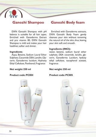 Ganozhi Shampoo Ganozhi Body foam
DXN Ganozhi Shampoo with pH
balance is suitable for all hair types.
Enriched with Ganoderma Extract
and pro vitamin B5. DXN Ganozhi
Shampoo is mild and makes your hair
healthier, softer and shinier.
Ingredients
Aqua, Betaine, Sodium Lauryl Ether
Sulphate,Cocamide DEA,Lanolin,Gly-
cerin, Ganoderma lucidum, Hydroxy
Ethyl Cellulose, Panthenol, Fragrance
Net weight: 250 ml
Product code: PC004
Enriched with Ganoderma extracts,
DXN Ganozhi Body Foam gently
cleanses your skin without removing
the natural oil of the skin, thus, leaving
your skin soft and smooth.
Ingredients (INCI):
water, betaine, sodium lauryl ether
sulphate, DEA cocamide, lanolin, gly-
cerin, Ganoderma Lucidum, hydoxy
ethyl cellulose, tocopherol acetate,
fragrance
Net weight: 250 ml
Product code: PC005
52
 