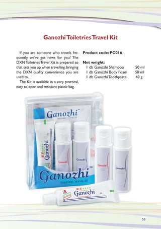 If you are someone who travels fre-
quently, we’ve got news for you! The
DXNToiletriesTravel Kit is prepared so
that sets you up when travelling,bringing
the DXN quality convenience you are
used to.
The Kit is available in a very practical,
easy to open and resistant plastic bag.
Product code: PC016
Net weight:
1 db Ganozhi Shampoo	 50 ml
1 db Ganozhi Body Foam 50 ml
1 db Ganozhi Toothpaste 40 g
GanozhiToiletriesTravel Kit
53
 