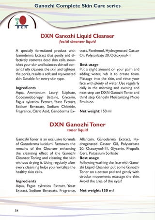 A specially formulated product with
Ganoderma Extract that gently and ef-
fectively removes dead skin cells, nour-
ishes your skin and balances skin oil con-
tent. Fully cleanses the skin and tightens
the pores,results a soft and rejuvenated
skin. Suitable for every skin type.
Ingredients
Aqua, Ammonium Lauryl Sulphate,
Cocoamidopropyl Betaine, Glycerin,
Fagus sylvatica Extract, Yeast Extract,
Sodium Benzoate, Sodium Chloride,
Fragrance, Citric Acid, Ganoderma Ex-
tract, Panthenol, Hydrogenated Castor
Oil, Polysorbate 20, Octoxynol-11
Best usage
Put a slight amount on your palm and
adding water, rub it to create foam.
Massage into the skin, and rinse your
face with plenty of water. Use regularly
daily in the morning and evening and
next step use DXN GanozhiToner, and
third step Ganozhi Moisturizing Micro
Emulsion.
Net weight: 150 ml
Ganozhi Complete Skin Care series
DXN Ganozhi Liquid Cleanser
facial cleanser liquid
Ganozhi Toner is an exclusive formula
of Ganoderma lucidum. Removes the
remains of the Cleanser enhancing
the cleansing effect of the Ganozhi
Cleanser.Toning and cleaning the skin
without drying it. Using regularly after
every cleansing helps you revitalize the
healthy skin cells.
Ingredients
Aqua, Fagus sylvatica Extract, Yeast
Extract, Sodium Benzoate, Fragrance,
Allantoin, Ganoderma Extract, Hy-
drogenated Castor Oil, Polysorbate
20, Octoxynol-11, Glycerin, Propolis
Cera, Potassium Sorbate
Best usage
Following washing the face with Gano-
zhi Liquid Cleanser put some Ganozhi
Toner on a cotton pad and gently with
circular movements massage the skin.
Avoid the area of the eyes!
Net weight: 150 ml
DXN GanozhiToner
toner liquid
54
 