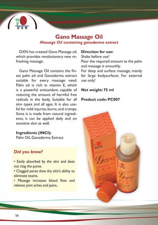 Gano Massage Oil
Massage Oil containing ganoderma extract
DXN has created Gano Massage oil,
which provides revolutionary new re-
freshing massage.
Gano Massage Oil contains the fin-
est palm oil and Ganoderma extract
suitable for every massage need.
Palm oil is rich in vitamin E, which
is a powerful antioxidant, capable of
reducing the amount of harmful free
radicals in the body. Suitable for all
skin types and all ages. It is also use-
ful for mild injuries,burns,and cramps.
Since it is made from natural ingredi-
ents, it can be applied daily and on
sensitive skin as well.
Ingredients (INCI):
Palm Oil, Ganoderma Extract
Direction for use:
Shake before use!
Pour the required amount to the palm
and massage it smoothly.
For deep and surface massage, mainly
for large bodysurfaces. For external
use only!
Net weight: 75 ml
Product code: PC007
Did you know?
• Easily absorbed by the skin and does
not clog the pores.
• Clogged pores slow the skin’s ability to
eliminate toxins.
• Massage increases blood flow and
relieves joint aches and pains..
56
 