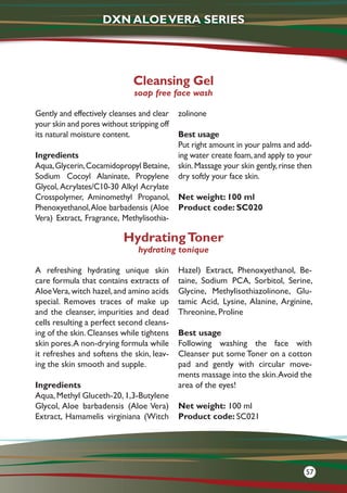 Gently and effectively cleanses and clear
your skin and pores without stripping off
its natural moisture content.
Ingredients
Aqua,Glycerin,Cocamidopropyl Betaine,
Sodium Cocoyl Alaninate, Propylene
Glycol, Acrylates/C10-30 Alkyl Acrylate
Crosspolymer, Aminomethyl Propanol,
Phenoxyethanol,Aloe barbadensis (Aloe
Vera) Extract, Fragrance, Methylisothia-
zolinone
Best usage
Put right amount in your palms and add-
ing water create foam,and apply to your
skin.Massage your skin gently,rinse then
dry softly your face skin.
Net weight: 100 ml
Product code: SC020
Cleansing Gel
soap free face wash
A refreshing hydrating unique skin
care formula that contains extracts of
AloeVera,witch hazel,and amino acids
special. Removes traces of make up
and the cleanser, impurities and dead
cells resulting a perfect second cleans-
ing of the skin. Cleanses while tightens
skin pores.A non-drying formula while
it refreshes and softens the skin, leav-
ing the skin smooth and supple.
Ingredients
Aqua, Methyl Gluceth-20, 1,3-Butylene
Glycol, Aloe barbadensis (Aloe Vera)
Extract, Hamamelis virginiana (Witch
Hazel) Extract, Phenoxyethanol, Be-
taine, Sodium PCA, Sorbitol, Serine,
Glycine, Methylisothiazolinone, Glu-
tamic Acid, Lysine, Alanine, Arginine,
Threonine, Proline
Best usage
Following washing the face with
Cleanser put some Toner on a cotton
pad and gently with circular move-
ments massage into the skin.Avoid the
area of the eyes!
Net weight: 100 ml
Product code: SC021
HydratingToner
hydrating tonique
DXN ALOEVERA SERIES
57
 