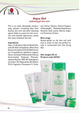 This is an easily absorpable moistur-
izing solution, containing Aloe Vera
Extract, skin care and other hydrating
agents.Helps to sustain the skin struc-
ture and youthful appearance. Leaves
skin clean, refreshed and soft.
Ingredients
Aqua,1,3-Butylene Glycol,Methyl Glu-
ceth-20, Aloe barbadensis (Aloe Vera)
Extract,Acrylates/C10-30 Alkyl Acryl-
ate Crosspolymer, Epilobium angusti-
folium (CanadianWillowherb) Extract,
Aminomethyl Propanol, Phenoxy-
ethanol, Betaine, PEG-40 Hydrogenat-
ed Castor Oil, Polysorbate 20, Sodium
PCA, Fragrance, Octoxynol-11, Sorb-
itol, Serine, Glycine, Sodium-Copper-
Chlorophyllin, Methylisothiazolinone,
Glutamic Acid, Lysine, Alanine, Argin-
ine,Threonine, Proline
Best usage
Spread gently on the face and neck
area in order to have the perfect re-
sults in moisturized skin! Use during
day!
Net weight: 50 ml
Product code: SC022
Aqua Gel
hydrating gel skin care
58
 