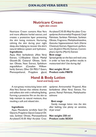 DXN ALOEVERA SERIES
Nutricare Cream contains Aloe Vera
and more affective herbal extract, and
creates a protective layer preventing
the skin losing moisture. Nurturing,
calming the skin during your night
sleep,also helping to recover the skin’s
natural defence system and hydration.
Ingredients
Aqua, Aloe barbadensis (Aloe Vera)
Extract, 1,3-Butylene Glycol, Methyl
Gluceth-20, Cetearyl Olivate, Sorb-
itan Olivate, Yeast Extract, Epilobium
angustifolium (Canadian Willow-
herb) Extract, Olive Oil PEG-7 Esters,
Phenoxyethanol, Propylene glycol,
Acrylates/C10-30 Alkyl Acrylate Cros-
spolymer,Aminomethyl Propanol,Cetyl
Palmitate, Sorbitan Palmitate, Sorbitan
Olivate, Fragrance, Methylisothiazoline,
Aesculus hipposcastanum bark (Horse
Chestnut) Extract, Hypericum perfora-
tum (St.John’sWorth) Extract, Commi-
phora myrrha (Myrrh) Extract
Best usage
Spread gently on the face and neck area
in order to have the perfect results in
moisturized skin! Use during day!
Net weight: 30 ml
Product code: FB078
A non-greasy moisturizing lotion with
Aloe Vera Extract that relieves dryness
and softens skin with a refreshing feeling.
Forming a protective film on the skin to
help maintain its natural moisture, thus
resulting a soft and relaxed skin.
Ingredients
Aqua, Macadamia ternifolia Seed Oil,
Glycerin,Propylene Glycol,Cetearyl Oli-
vate, Sorbitan Olivate, Phenoxyethanol,
Acrylates/C10-30 Alkyl Acrylate Cros-
spolymer, Aminomethyl Propanol, Aloe
barbadensis (Aloe Vera) Extract, Fra-
grance, Retinyl Palmitate, Methylisothia-
zolinone
Best usage
Gently massage lotion into the skin
after bathing. Use plenty on sensitive,
dryer areas!
Net weight: 250 ml
Product code: SC024
Nutricare Cream
night skin cream
Hand & Body Lotion
hand and body care
59
 