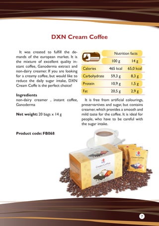It was created to fulfill the de-
mands of the european market. It is
the mixture of excellent quality in-
stant coffee, Ganoderma extract and
non-dairy creamer. If you are looking
for a creamy coffee, but would like to
reduce the daily sugar intake, DXN
Cream Coffe is the perfect choice!
Ingredients
non-dairy creamer , instant coffee,
Ganoderma
Net weight: 20 bags x 14 g
Product code: FB068
It is free from artificial colourings,
preservartives and sugar, but contains
creamer,which provides a smooth and
mild taste for the coffee. It is ideal for
people, who have to be careful with
the sugar intake.
DXN Cream Coffee
Nutrition facts
100 g 14 g
Calories 465 kcal 65,0 kcal
Carbohydrate 59,3 g 8,3 g
Protein 10,9 g 1,5 g
Fat 20,5 g 2,9 g
7
 