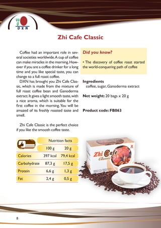 Coffee had an important role in sev-
eral societies worldwide.A cup of coffee
can make miracles in the morning.How-
ever if you are a coffee drinker for a long
time and you like special taste, you can
change to a full roast coffee.
DXN has brought you Zhi Cafe Clas-
sic, which is made from the mixture of
full roast coffee bean and Ganoderma
extract.It gives a light smooth taste,with
a nice aroma, which is suitable for the
first coffee in the morning.You will be
amazed of its freshly roasted taste and
smell.
Zhi Cafe Classic is the perfect choice
if you like the smooth coffee taste.
Ingredients
coffee, sugar, Ganoderma extract
Net weight: 20 bags x 20 g
Product code: FB063
Zhi Cafe Classic
Did you know?
• The discovery of coffee roast started
the world-conquering path of coffee
Nutrition facts
100 g 20 g
Calories 397 kcal 79,4 kcal
Carbohydrate 87,3 g 17,5 g
Protein 6,6 g 1,3 g
Fat 2,4 g 0,5 g
8
 