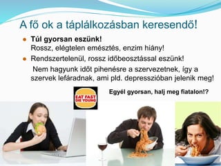 A fő ok a táplálkozásban keresendő! 
 Túl gyorsan eszünk! 
Rossz, elégtelen emésztés, enzim hiány! 
 Rendszertelenül, rossz időbeosztással eszünk! 
Nem hagyunk időt pihenésre a szervezetnek, így a 
szervek lefáradnak, ami pld. depresszióban jelenik meg! 
Egyél gyorsan, halj meg fiatalon!? 
 
