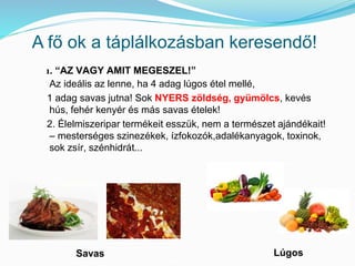 A fő ok a táplálkozásban keresendő! 
1. “AZ VAGY AMIT MEGESZEL!” 
Az ideális az lenne, ha 4 adag lúgos étel mellé, 
1 adag savas jutna! Sok NYERS zöldség, gyümölcs, kevés 
hús, fehér kenyér és más savas ételek! 
2. Élelmiszeripar termékeit esszük, nem a természet ajándékait! 
– mesterséges szinezékek, ízfokozók,adalékanyagok, toxinok, 
sok zsír, szénhidrát... 
Savas Lúgos 
 