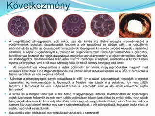 Következmény 
 A megváltozott pH-egyensúly, sok cukor, zsír és kevés víz illetve mozgás eredményeként a 
vörösvérsejtek torzultak, összetapadtak lesznek a vér ragadóssá és sűrűvé válik , a hajszálerek 
eltömődnek és ezáltal az összetapadt hemoglobinok lényegesen kevesebb oxigént képesek a sejtekhez 
szállítani, a sejtek oxigénhiánnyal küzdenek! Az oxigénhiány miatt nincs ATP termelődés a glukózból, 
fáradékonyak leszünk! Ha mégis dolgoztatjuk magunkat annak eredménye a tejsav termelődés, izomláz, 
és szabadgyökök felszabadulása lesz, amik viszont rombolják a sejteket, elsősorban a DNS-t! Ennek 
nyoma az öregedés, ami kívül csak szépség hiba, de belül komoly betegség oka lehet! 
 Az oxigénhiányos környezetben a sejtek poliamidot termelnek, hogy reprodukálják magukat mert 
elhalásra készülnek! Ez a daganatképződés, ha ez már sérült sejtekkel történik az a RÁK! Ezért fontos a 
helyes vérellátás és sok oxigén a vérben! 
 Másrészt a méreganyagok, savak elszállítása is leáll, így a savak szétmarhatják rombolják a sejteket 
szöveteket! Az immunrendszer is legyengül, a T-sejtek nem jutnak el a sejtekhez, így nem tudják 
legyőzni a támadókat és nem tudják eltakarítani a „szemetet” amit az elpusztult kórokozók, sejtek 
termelnek! 
 A savak és a mérgek felborítják a test belső pH-egyensúlyát, aminek következtében az egészséges 
sejtek szerkezete felbomlik és már nem tudják optimálisan ellátni funkcióikat és emiatt előbb vagy utóbb 
betegségek alakulnak ki. Ha a máj állandóan csak a régi vér megújításával fárad, nincs friss vér, akkor a 
szervek károsodhatnak! Amikor egy szerv szövete elzáródik a vér utánpótlástól, hajszálér blokk miatt, a 
sejtek / szövetek elpusztulnak. 
 Savasodás ellen elhízással, csontritkulással védekezik a szervezet! 
 