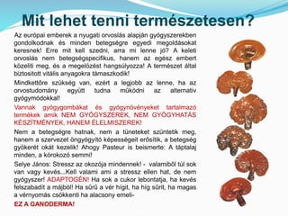 Mit lehet tenni természetesen? 
Az európai emberek a nyugati orvoslás alapján gyógyszerekben 
gondolkodnak és minden betegségre egyedi megoldásokat 
keresnek! Erre mit kell szedni, arra mi lenne jó? A keleti 
orvoslás nem betegségspecifikus, hanem az egész embert 
közeliti meg, és a megelözést hangsúlyozza! A természet által 
biztositott vitális anyagokra támaszkodik! 
Mindkettőre szükség van, ezért a legjobb az lenne, ha az 
orvostudomány együtt tudna működni az alternativ 
gyógymódokkal! 
Vannak gyógygombákat és gyógynövényeket tartalmazó 
termékek amik NEM GYÓGYSZEREK, NEM GYÓGYHATÁS 
KÉSZÍTMÉNYEK, HANEM ÉLELMISZEREK! 
Nem a betegségre hatnak, nem a tüneteket szüntetik meg, 
hanem a szervezet öngyógyító képességeit erősítik, a betegség 
gyökerét okát kezelik! Ahogy Pasteur is beismerte: A táptalaj 
minden, a kórokozó semmi! 
Selye János: Stressz az okozója mindennek! - valamiből túl sok 
van vagy kevés...Kell valami ami a stressz ellen hat, de nem 
gyógyszer! ADAPTOGÉN! Ha sok a cukor lebontatja, ha kevés 
felszabadít a májból! Ha sűrű a vér hígit, ha híg sűrit, ha magas 
a vérnyomás csökkenti ha alacsony emeli- 
EZ A GANODERMA! 
 