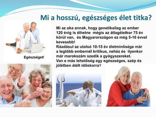 Mi a hosszú, egészséges élet titka? 
Mi az oka annak, hogy genetikailag az ember 
120 évig is élhetne mégis az átlagéletkor 75 év 
körül van, és Magyarországon ez még 5-10 évvel 
kevesebb! 
Ráadásul az utolsó 10-15 év életminősége már 
a legtöbb embernél kritikus, nehéz és ilyenkor 
már marokszám szedik a gyógyszereket. 
Van e más lehetőség egy egészséges, szép és 
jólétben átélt időskorra? 
 