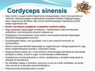 Cordyceps sinensis 
 Akkor került a nyugati kutatók figyelmének középpontjába, mikor kínai sportolók az 
1993-ban, Németországban megrendezett Szabadtéri Atlétikai Világbajnokságon 
kilenc világcsúcsot döntöttek meg. Ennek eredményeképpen teljesítménynövelő 
hatása legendássá vált. 
 Ennek a természet csodájának a hatásköre rendkívül széles: 
 Nagy adaptogén képességgel rendelkezik - mellékhatások nélküli természetes 
antibiotikum, sok kórokozóra elnyomó hatással van. 
 Szabályozza immunrendszert, ezzel növeli a szervezetünk ellenálló képességét 
különböző betegségekkel szemben. 
 Gyulladásgátló hatású, nem gyengébb, mint a nem szteroid hormonok (pl. 
hydrocortison). 
 Növeli a szervezet ellenálló képességét az oxigénhiánnyal, méreganyagokkal és nagy 
fizikai megterhelésekkel szemben, antioxidáns hatású. 
 Daganat ellenes hatása van, mivel serkenti a fehérvérsejtek aktivitását és helyreállítja 
szintjüket a vérben, enyhíti a sugár- és kemoterápia mellékhatásait. 
 Szabályozza a trombocitaszámot a vérben, akadályozza a vérrögök kialakulását és 
elősegíti az eloszlásukat. 
 Kis mértékben tágítja a vérereket, ezzel javul a szív és a tüdő vérellátása, de javítja 
más szervek és a szövetek mikrocirkulációját is. 
 Potencianövelő afrodizákumként is ismert 
 