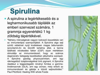 Spirulina 
 A spirulina a legértékesebb és a 
legharmonikusabb táplálék az 
emberi szervezet számára, 1 
grammja egyenértékű 1 kg 
zöldség tápértékével. 
 "Néhány mikroalgának nagyon kedvező összetétele van 
az immunterápia szempontjából. A Spirulina alga sejt 
szintű védelmet nyújt kivételesen magas béta-karotin 
(provitamin-A) és klorofill tartalma által, a benne 
található növekedési faktor (CGF) olyan mértékben 
stimulálja az immunrendszert, hogy az számos 
degeneratív betegség kezelésében játszhatna szerepet. 
A Spirulina gazdag phycocyaninban, ami egy 
rákmegelőző tulajdonságokkal bíró pigment. A Spirulina 
ráadásul a leggazdagabb növényi forrása a gamma-linolénsavnak 
(GLA), ami egy zsírsav, mely erősíti az 
immunrendszert és gátolja a túlzott sejtosztódást." 
Paul Pitchford: Healing With whole Foods 
 